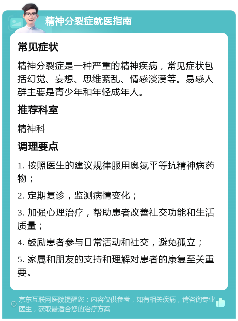 精神分裂症就医指南 常见症状 精神分裂症是一种严重的精神疾病，常见症状包括幻觉、妄想、思维紊乱、情感淡漠等。易感人群主要是青少年和年轻成年人。 推荐科室 精神科 调理要点 1. 按照医生的建议规律服用奥氮平等抗精神病药物； 2. 定期复诊，监测病情变化； 3. 加强心理治疗，帮助患者改善社交功能和生活质量； 4. 鼓励患者参与日常活动和社交，避免孤立； 5. 家属和朋友的支持和理解对患者的康复至关重要。