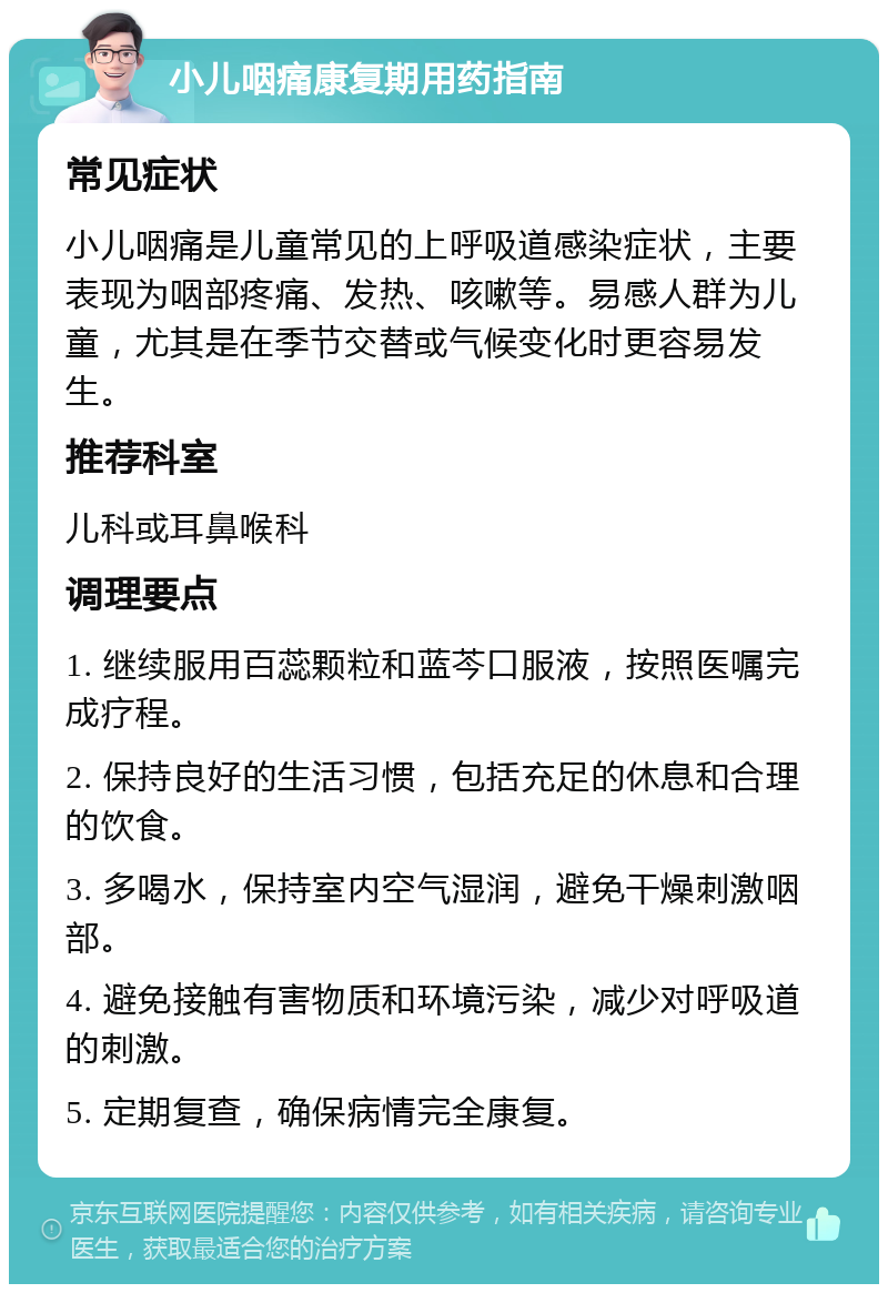 小儿咽痛康复期用药指南 常见症状 小儿咽痛是儿童常见的上呼吸道感染症状，主要表现为咽部疼痛、发热、咳嗽等。易感人群为儿童，尤其是在季节交替或气候变化时更容易发生。 推荐科室 儿科或耳鼻喉科 调理要点 1. 继续服用百蕊颗粒和蓝芩口服液，按照医嘱完成疗程。 2. 保持良好的生活习惯，包括充足的休息和合理的饮食。 3. 多喝水，保持室内空气湿润，避免干燥刺激咽部。 4. 避免接触有害物质和环境污染，减少对呼吸道的刺激。 5. 定期复查，确保病情完全康复。