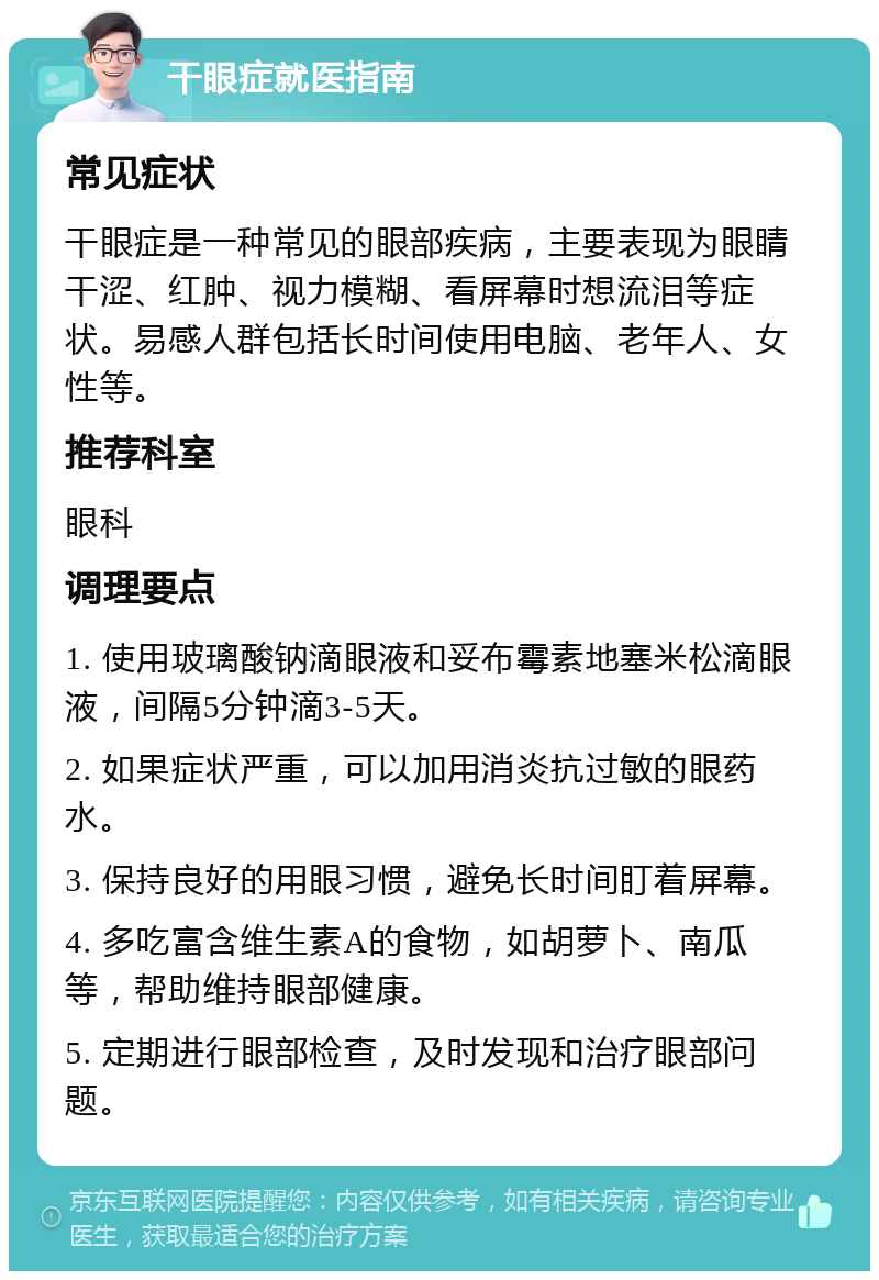 干眼症就医指南 常见症状 干眼症是一种常见的眼部疾病，主要表现为眼睛干涩、红肿、视力模糊、看屏幕时想流泪等症状。易感人群包括长时间使用电脑、老年人、女性等。 推荐科室 眼科 调理要点 1. 使用玻璃酸钠滴眼液和妥布霉素地塞米松滴眼液，间隔5分钟滴3-5天。 2. 如果症状严重，可以加用消炎抗过敏的眼药水。 3. 保持良好的用眼习惯，避免长时间盯着屏幕。 4. 多吃富含维生素A的食物，如胡萝卜、南瓜等，帮助维持眼部健康。 5. 定期进行眼部检查，及时发现和治疗眼部问题。