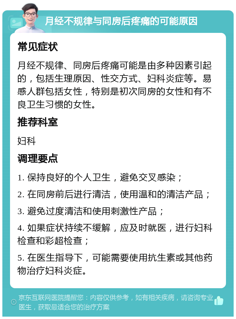 月经不规律与同房后疼痛的可能原因 常见症状 月经不规律、同房后疼痛可能是由多种因素引起的，包括生理原因、性交方式、妇科炎症等。易感人群包括女性，特别是初次同房的女性和有不良卫生习惯的女性。 推荐科室 妇科 调理要点 1. 保持良好的个人卫生，避免交叉感染； 2. 在同房前后进行清洁，使用温和的清洁产品； 3. 避免过度清洁和使用刺激性产品； 4. 如果症状持续不缓解，应及时就医，进行妇科检查和彩超检查； 5. 在医生指导下，可能需要使用抗生素或其他药物治疗妇科炎症。