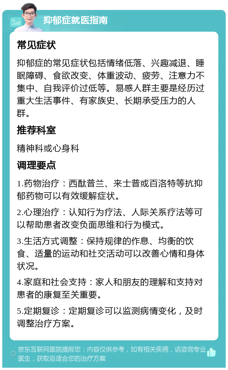 抑郁症就医指南 常见症状 抑郁症的常见症状包括情绪低落、兴趣减退、睡眠障碍、食欲改变、体重波动、疲劳、注意力不集中、自我评价过低等。易感人群主要是经历过重大生活事件、有家族史、长期承受压力的人群。 推荐科室 精神科或心身科 调理要点 1.药物治疗：西酞普兰、来士普或百洛特等抗抑郁药物可以有效缓解症状。 2.心理治疗：认知行为疗法、人际关系疗法等可以帮助患者改变负面思维和行为模式。 3.生活方式调整：保持规律的作息、均衡的饮食、适量的运动和社交活动可以改善心情和身体状况。 4.家庭和社会支持：家人和朋友的理解和支持对患者的康复至关重要。 5.定期复诊：定期复诊可以监测病情变化，及时调整治疗方案。