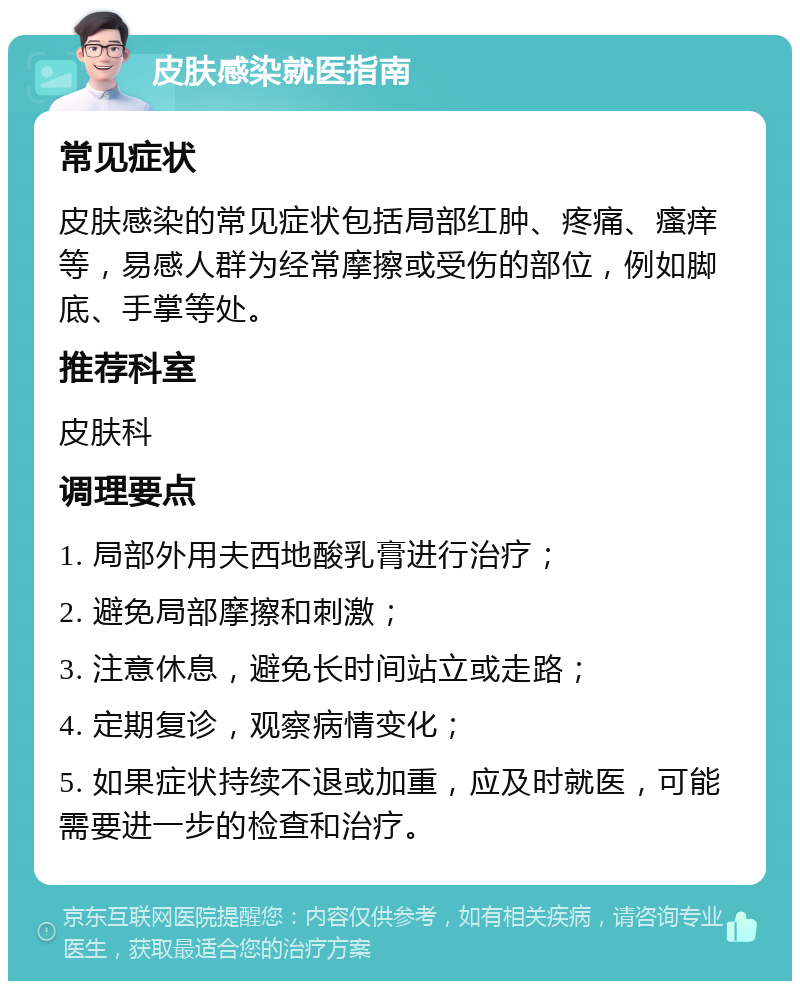 皮肤感染就医指南 常见症状 皮肤感染的常见症状包括局部红肿、疼痛、瘙痒等，易感人群为经常摩擦或受伤的部位，例如脚底、手掌等处。 推荐科室 皮肤科 调理要点 1. 局部外用夫西地酸乳膏进行治疗； 2. 避免局部摩擦和刺激； 3. 注意休息，避免长时间站立或走路； 4. 定期复诊，观察病情变化； 5. 如果症状持续不退或加重，应及时就医，可能需要进一步的检查和治疗。