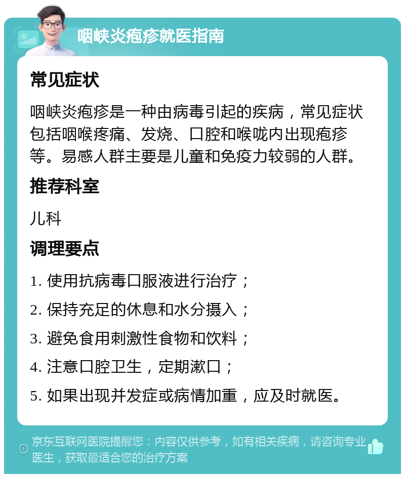 咽峡炎疱疹就医指南 常见症状 咽峡炎疱疹是一种由病毒引起的疾病，常见症状包括咽喉疼痛、发烧、口腔和喉咙内出现疱疹等。易感人群主要是儿童和免疫力较弱的人群。 推荐科室 儿科 调理要点 1. 使用抗病毒口服液进行治疗； 2. 保持充足的休息和水分摄入； 3. 避免食用刺激性食物和饮料； 4. 注意口腔卫生，定期漱口； 5. 如果出现并发症或病情加重，应及时就医。