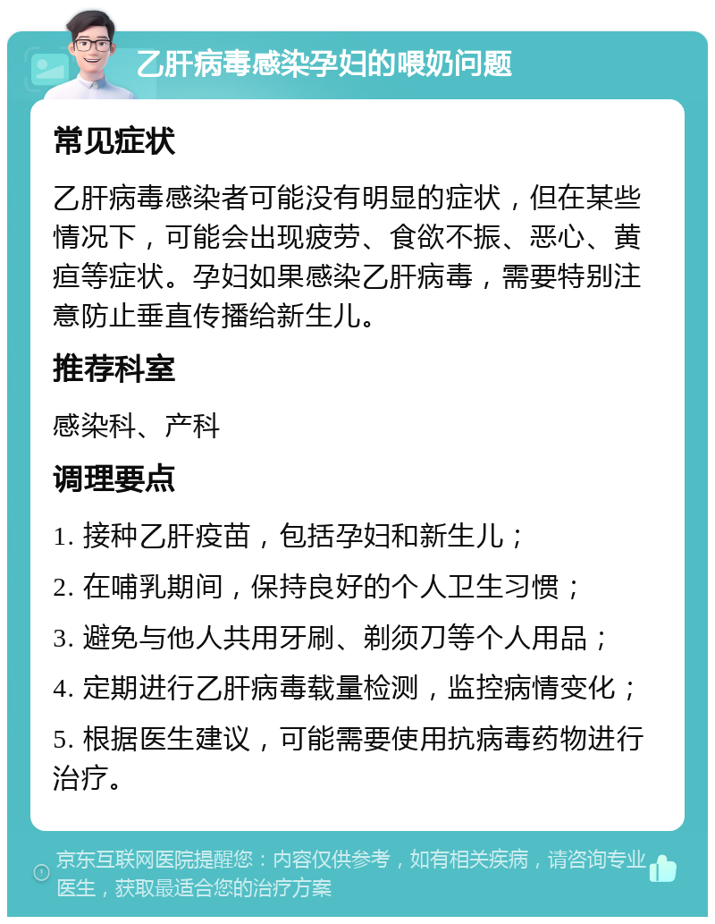 乙肝病毒感染孕妇的喂奶问题 常见症状 乙肝病毒感染者可能没有明显的症状，但在某些情况下，可能会出现疲劳、食欲不振、恶心、黄疸等症状。孕妇如果感染乙肝病毒，需要特别注意防止垂直传播给新生儿。 推荐科室 感染科、产科 调理要点 1. 接种乙肝疫苗，包括孕妇和新生儿； 2. 在哺乳期间，保持良好的个人卫生习惯； 3. 避免与他人共用牙刷、剃须刀等个人用品； 4. 定期进行乙肝病毒载量检测，监控病情变化； 5. 根据医生建议，可能需要使用抗病毒药物进行治疗。