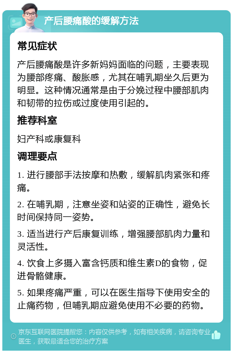 产后腰痛酸的缓解方法 常见症状 产后腰痛酸是许多新妈妈面临的问题，主要表现为腰部疼痛、酸胀感，尤其在哺乳期坐久后更为明显。这种情况通常是由于分娩过程中腰部肌肉和韧带的拉伤或过度使用引起的。 推荐科室 妇产科或康复科 调理要点 1. 进行腰部手法按摩和热敷，缓解肌肉紧张和疼痛。 2. 在哺乳期，注意坐姿和站姿的正确性，避免长时间保持同一姿势。 3. 适当进行产后康复训练，增强腰部肌肉力量和灵活性。 4. 饮食上多摄入富含钙质和维生素D的食物，促进骨骼健康。 5. 如果疼痛严重，可以在医生指导下使用安全的止痛药物，但哺乳期应避免使用不必要的药物。