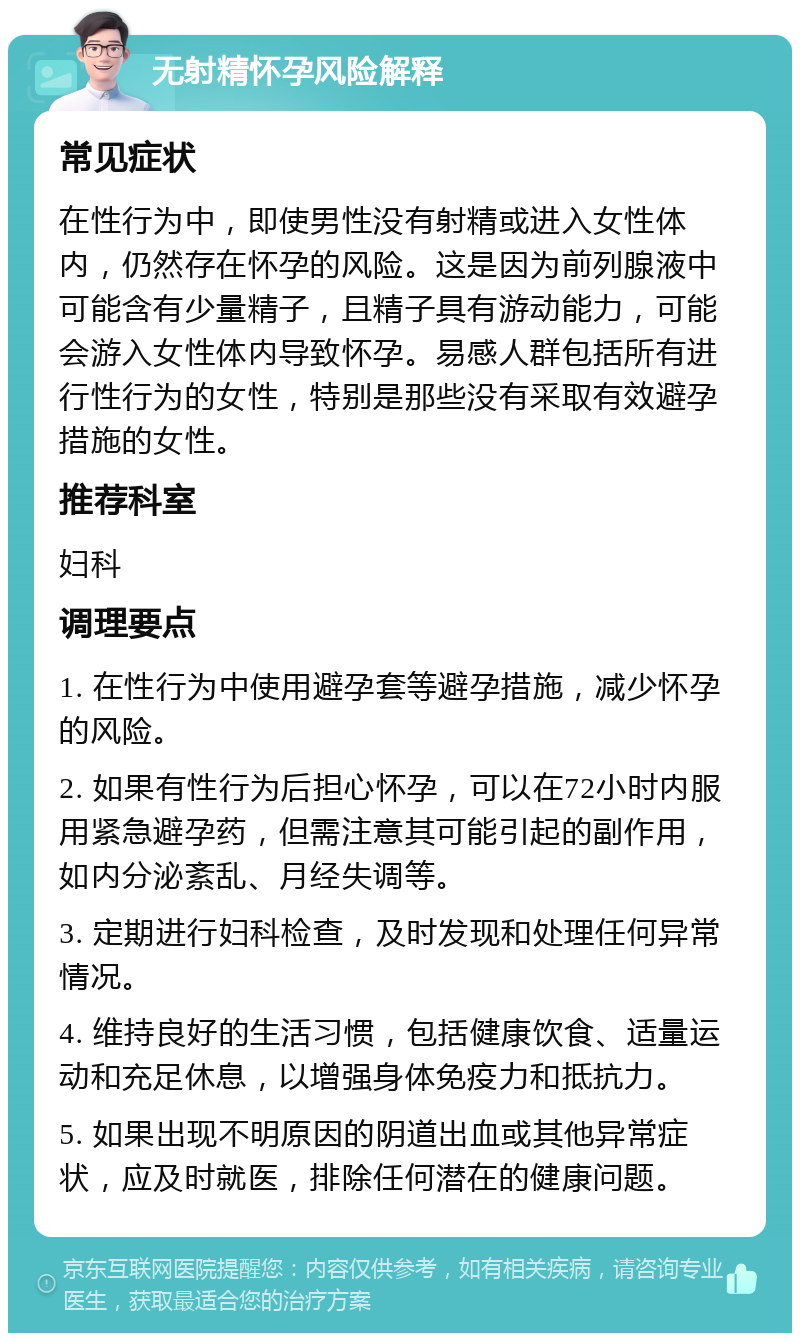 无射精怀孕风险解释 常见症状 在性行为中，即使男性没有射精或进入女性体内，仍然存在怀孕的风险。这是因为前列腺液中可能含有少量精子，且精子具有游动能力，可能会游入女性体内导致怀孕。易感人群包括所有进行性行为的女性，特别是那些没有采取有效避孕措施的女性。 推荐科室 妇科 调理要点 1. 在性行为中使用避孕套等避孕措施，减少怀孕的风险。 2. 如果有性行为后担心怀孕，可以在72小时内服用紧急避孕药，但需注意其可能引起的副作用，如内分泌紊乱、月经失调等。 3. 定期进行妇科检查，及时发现和处理任何异常情况。 4. 维持良好的生活习惯，包括健康饮食、适量运动和充足休息，以增强身体免疫力和抵抗力。 5. 如果出现不明原因的阴道出血或其他异常症状，应及时就医，排除任何潜在的健康问题。