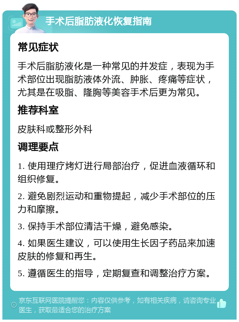 手术后脂肪液化恢复指南 常见症状 手术后脂肪液化是一种常见的并发症，表现为手术部位出现脂肪液体外流、肿胀、疼痛等症状，尤其是在吸脂、隆胸等美容手术后更为常见。 推荐科室 皮肤科或整形外科 调理要点 1. 使用理疗烤灯进行局部治疗，促进血液循环和组织修复。 2. 避免剧烈运动和重物提起，减少手术部位的压力和摩擦。 3. 保持手术部位清洁干燥，避免感染。 4. 如果医生建议，可以使用生长因子药品来加速皮肤的修复和再生。 5. 遵循医生的指导，定期复查和调整治疗方案。