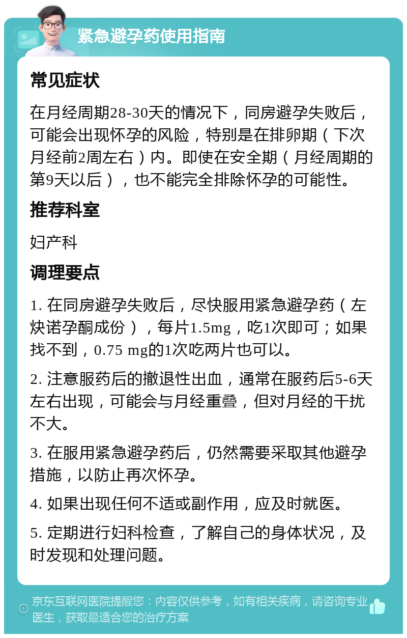 紧急避孕药使用指南 常见症状 在月经周期28-30天的情况下，同房避孕失败后，可能会出现怀孕的风险，特别是在排卵期（下次月经前2周左右）内。即使在安全期（月经周期的第9天以后），也不能完全排除怀孕的可能性。 推荐科室 妇产科 调理要点 1. 在同房避孕失败后，尽快服用紧急避孕药（左炔诺孕酮成份），每片1.5mg，吃1次即可；如果找不到，0.75 mg的1次吃两片也可以。 2. 注意服药后的撤退性出血，通常在服药后5-6天左右出现，可能会与月经重叠，但对月经的干扰不大。 3. 在服用紧急避孕药后，仍然需要采取其他避孕措施，以防止再次怀孕。 4. 如果出现任何不适或副作用，应及时就医。 5. 定期进行妇科检查，了解自己的身体状况，及时发现和处理问题。