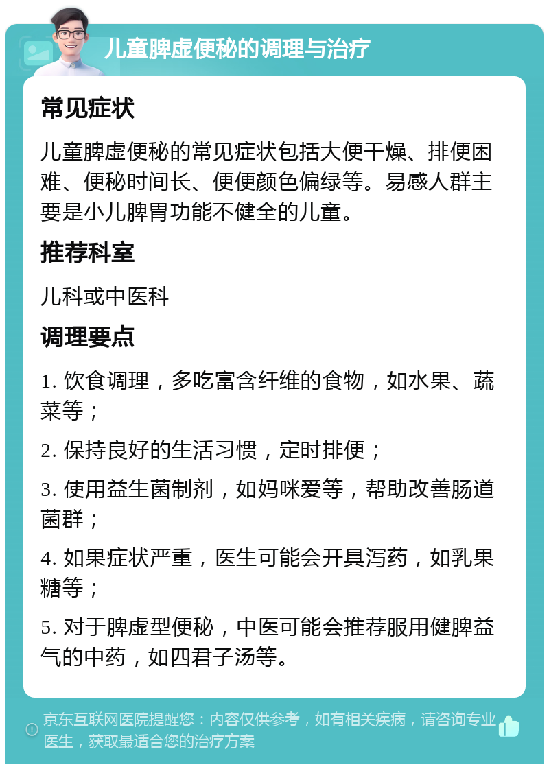 儿童脾虚便秘的调理与治疗 常见症状 儿童脾虚便秘的常见症状包括大便干燥、排便困难、便秘时间长、便便颜色偏绿等。易感人群主要是小儿脾胃功能不健全的儿童。 推荐科室 儿科或中医科 调理要点 1. 饮食调理，多吃富含纤维的食物，如水果、蔬菜等； 2. 保持良好的生活习惯，定时排便； 3. 使用益生菌制剂，如妈咪爱等，帮助改善肠道菌群； 4. 如果症状严重，医生可能会开具泻药，如乳果糖等； 5. 对于脾虚型便秘，中医可能会推荐服用健脾益气的中药，如四君子汤等。