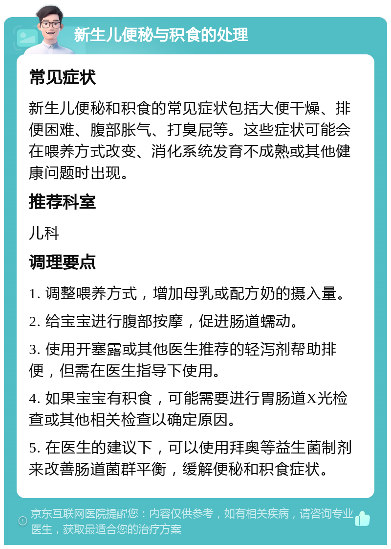 新生儿便秘与积食的处理 常见症状 新生儿便秘和积食的常见症状包括大便干燥、排便困难、腹部胀气、打臭屁等。这些症状可能会在喂养方式改变、消化系统发育不成熟或其他健康问题时出现。 推荐科室 儿科 调理要点 1. 调整喂养方式，增加母乳或配方奶的摄入量。 2. 给宝宝进行腹部按摩，促进肠道蠕动。 3. 使用开塞露或其他医生推荐的轻泻剂帮助排便，但需在医生指导下使用。 4. 如果宝宝有积食，可能需要进行胃肠道X光检查或其他相关检查以确定原因。 5. 在医生的建议下，可以使用拜奥等益生菌制剂来改善肠道菌群平衡，缓解便秘和积食症状。