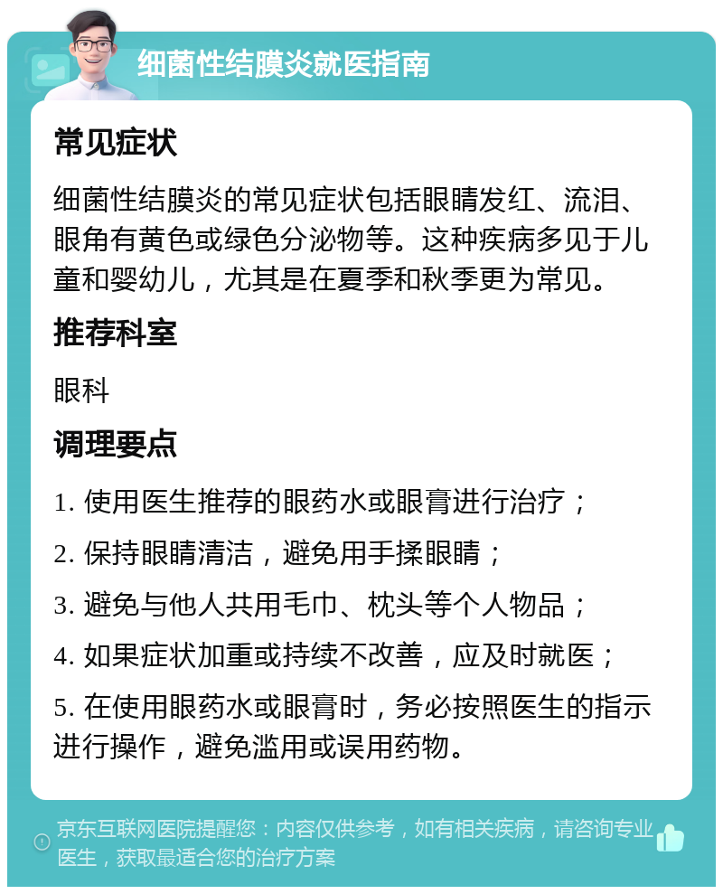 细菌性结膜炎就医指南 常见症状 细菌性结膜炎的常见症状包括眼睛发红、流泪、眼角有黄色或绿色分泌物等。这种疾病多见于儿童和婴幼儿，尤其是在夏季和秋季更为常见。 推荐科室 眼科 调理要点 1. 使用医生推荐的眼药水或眼膏进行治疗； 2. 保持眼睛清洁，避免用手揉眼睛； 3. 避免与他人共用毛巾、枕头等个人物品； 4. 如果症状加重或持续不改善，应及时就医； 5. 在使用眼药水或眼膏时，务必按照医生的指示进行操作，避免滥用或误用药物。