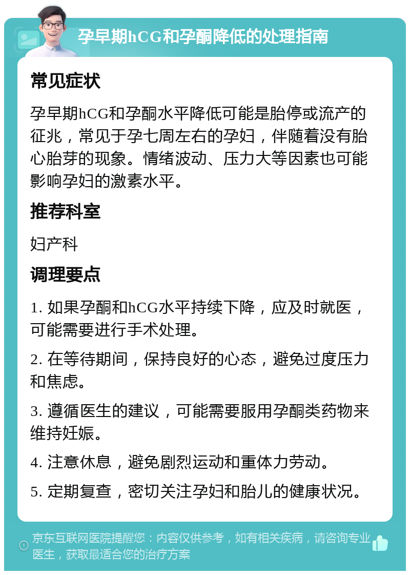 孕早期hCG和孕酮降低的处理指南 常见症状 孕早期hCG和孕酮水平降低可能是胎停或流产的征兆，常见于孕七周左右的孕妇，伴随着没有胎心胎芽的现象。情绪波动、压力大等因素也可能影响孕妇的激素水平。 推荐科室 妇产科 调理要点 1. 如果孕酮和hCG水平持续下降，应及时就医，可能需要进行手术处理。 2. 在等待期间，保持良好的心态，避免过度压力和焦虑。 3. 遵循医生的建议，可能需要服用孕酮类药物来维持妊娠。 4. 注意休息，避免剧烈运动和重体力劳动。 5. 定期复查，密切关注孕妇和胎儿的健康状况。