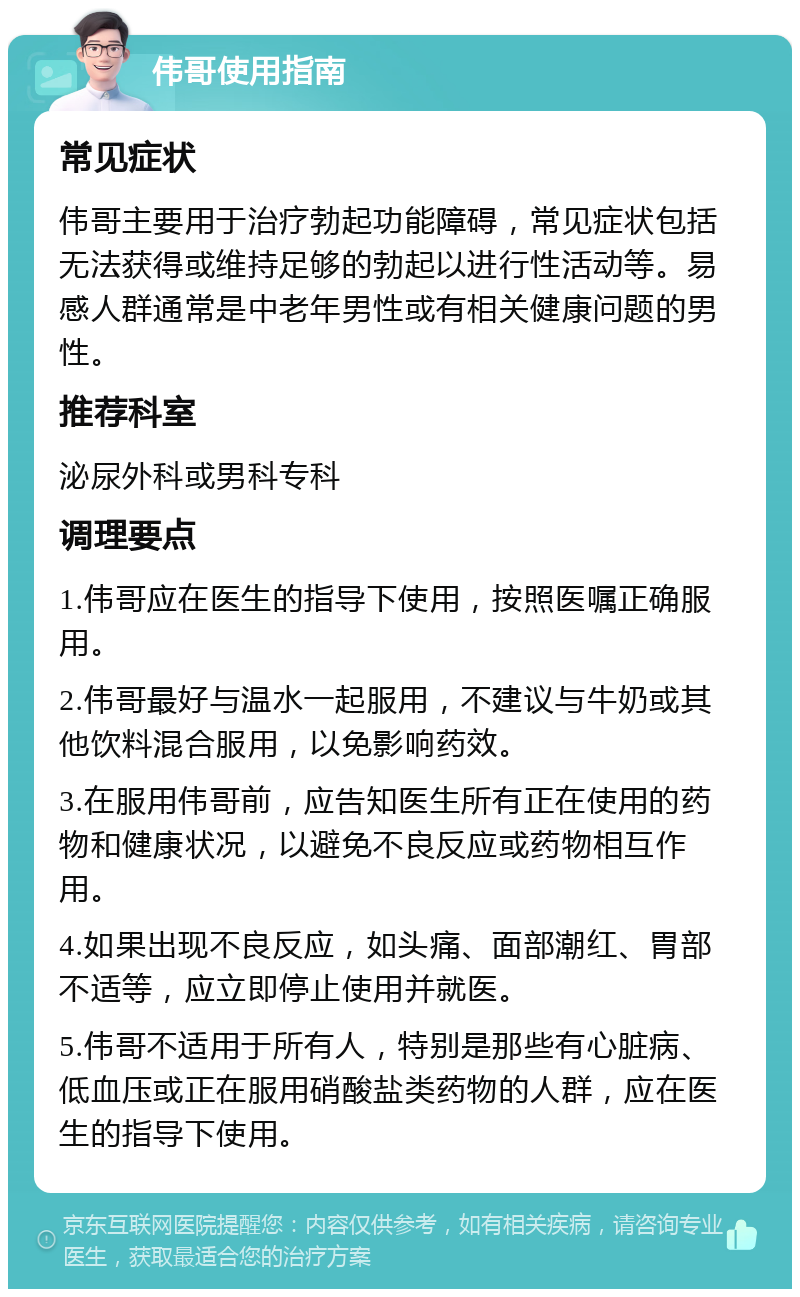 伟哥使用指南 常见症状 伟哥主要用于治疗勃起功能障碍，常见症状包括无法获得或维持足够的勃起以进行性活动等。易感人群通常是中老年男性或有相关健康问题的男性。 推荐科室 泌尿外科或男科专科 调理要点 1.伟哥应在医生的指导下使用，按照医嘱正确服用。 2.伟哥最好与温水一起服用，不建议与牛奶或其他饮料混合服用，以免影响药效。 3.在服用伟哥前，应告知医生所有正在使用的药物和健康状况，以避免不良反应或药物相互作用。 4.如果出现不良反应，如头痛、面部潮红、胃部不适等，应立即停止使用并就医。 5.伟哥不适用于所有人，特别是那些有心脏病、低血压或正在服用硝酸盐类药物的人群，应在医生的指导下使用。