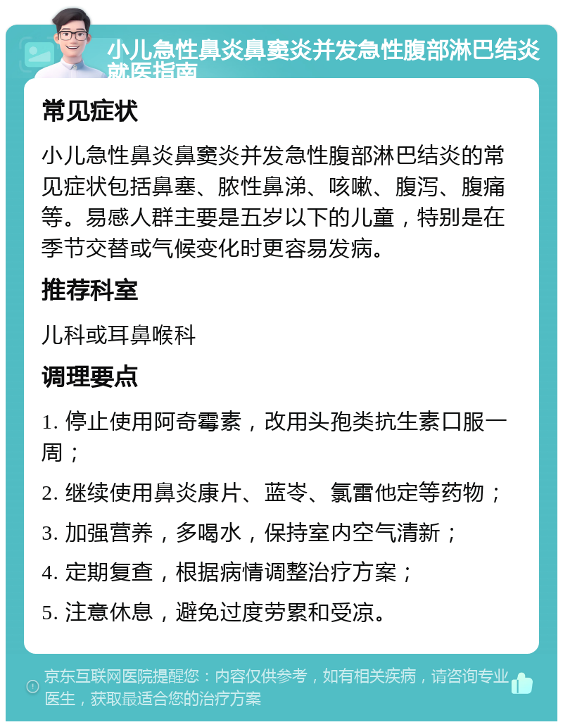 小儿急性鼻炎鼻窦炎并发急性腹部淋巴结炎就医指南 常见症状 小儿急性鼻炎鼻窦炎并发急性腹部淋巴结炎的常见症状包括鼻塞、脓性鼻涕、咳嗽、腹泻、腹痛等。易感人群主要是五岁以下的儿童，特别是在季节交替或气候变化时更容易发病。 推荐科室 儿科或耳鼻喉科 调理要点 1. 停止使用阿奇霉素，改用头孢类抗生素口服一周； 2. 继续使用鼻炎康片、蓝岺、氯雷他定等药物； 3. 加强营养，多喝水，保持室内空气清新； 4. 定期复查，根据病情调整治疗方案； 5. 注意休息，避免过度劳累和受凉。