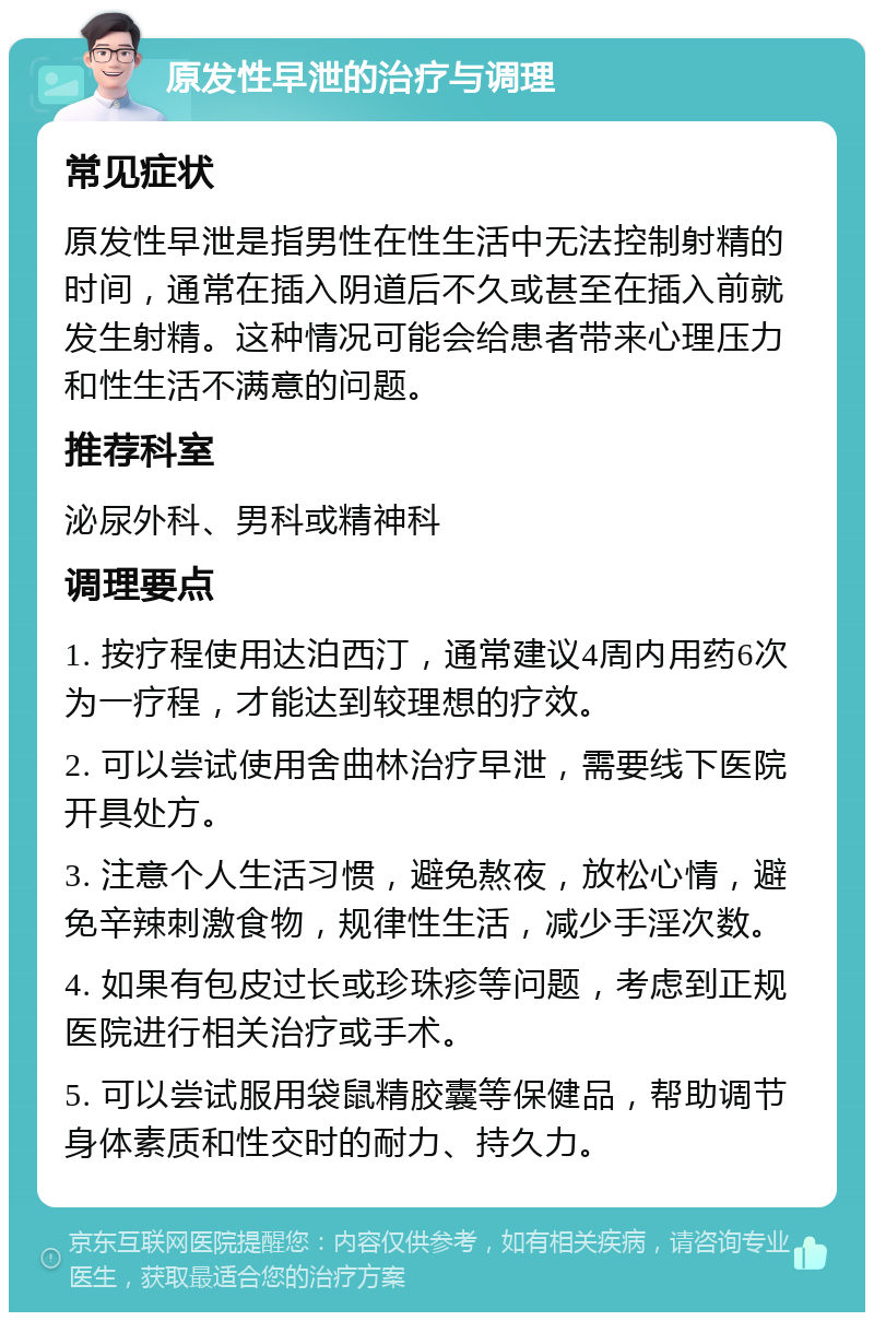 原发性早泄的治疗与调理 常见症状 原发性早泄是指男性在性生活中无法控制射精的时间，通常在插入阴道后不久或甚至在插入前就发生射精。这种情况可能会给患者带来心理压力和性生活不满意的问题。 推荐科室 泌尿外科、男科或精神科 调理要点 1. 按疗程使用达泊西汀，通常建议4周内用药6次为一疗程，才能达到较理想的疗效。 2. 可以尝试使用舍曲林治疗早泄，需要线下医院开具处方。 3. 注意个人生活习惯，避免熬夜，放松心情，避免辛辣刺激食物，规律性生活，减少手淫次数。 4. 如果有包皮过长或珍珠疹等问题，考虑到正规医院进行相关治疗或手术。 5. 可以尝试服用袋鼠精胶囊等保健品，帮助调节身体素质和性交时的耐力、持久力。