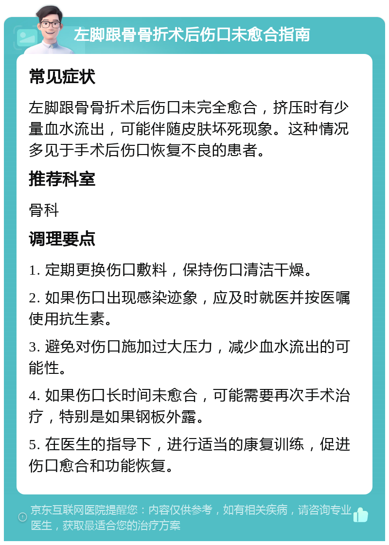 左脚跟骨骨折术后伤口未愈合指南 常见症状 左脚跟骨骨折术后伤口未完全愈合，挤压时有少量血水流出，可能伴随皮肤坏死现象。这种情况多见于手术后伤口恢复不良的患者。 推荐科室 骨科 调理要点 1. 定期更换伤口敷料，保持伤口清洁干燥。 2. 如果伤口出现感染迹象，应及时就医并按医嘱使用抗生素。 3. 避免对伤口施加过大压力，减少血水流出的可能性。 4. 如果伤口长时间未愈合，可能需要再次手术治疗，特别是如果钢板外露。 5. 在医生的指导下，进行适当的康复训练，促进伤口愈合和功能恢复。