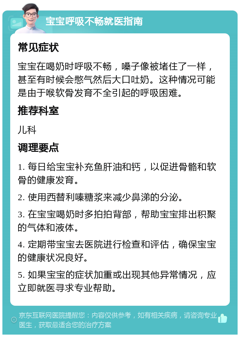 宝宝呼吸不畅就医指南 常见症状 宝宝在喝奶时呼吸不畅，嗓子像被堵住了一样，甚至有时候会憋气然后大口吐奶。这种情况可能是由于喉软骨发育不全引起的呼吸困难。 推荐科室 儿科 调理要点 1. 每日给宝宝补充鱼肝油和钙，以促进骨骼和软骨的健康发育。 2. 使用西替利嗪糖浆来减少鼻涕的分泌。 3. 在宝宝喝奶时多拍拍背部，帮助宝宝排出积聚的气体和液体。 4. 定期带宝宝去医院进行检查和评估，确保宝宝的健康状况良好。 5. 如果宝宝的症状加重或出现其他异常情况，应立即就医寻求专业帮助。