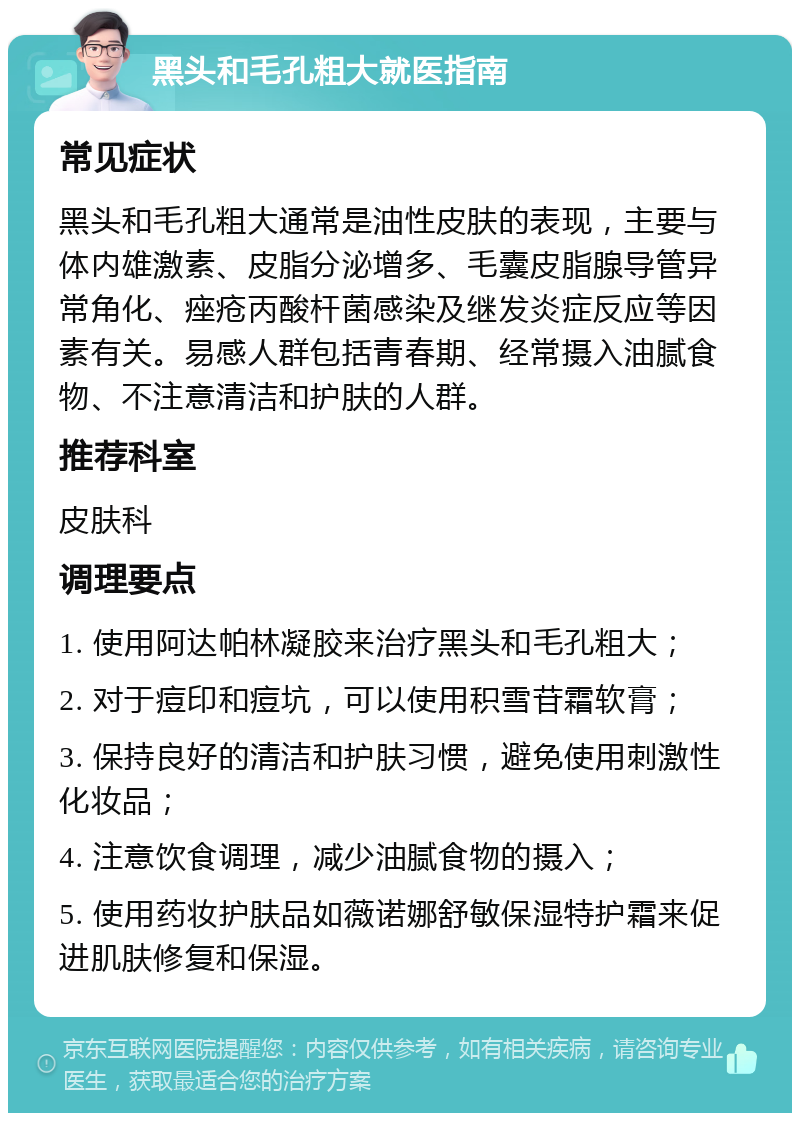 黑头和毛孔粗大就医指南 常见症状 黑头和毛孔粗大通常是油性皮肤的表现，主要与体内雄激素、皮脂分泌增多、毛囊皮脂腺导管异常角化、痤疮丙酸杆菌感染及继发炎症反应等因素有关。易感人群包括青春期、经常摄入油腻食物、不注意清洁和护肤的人群。 推荐科室 皮肤科 调理要点 1. 使用阿达帕林凝胶来治疗黑头和毛孔粗大； 2. 对于痘印和痘坑，可以使用积雪苷霜软膏； 3. 保持良好的清洁和护肤习惯，避免使用刺激性化妆品； 4. 注意饮食调理，减少油腻食物的摄入； 5. 使用药妆护肤品如薇诺娜舒敏保湿特护霜来促进肌肤修复和保湿。