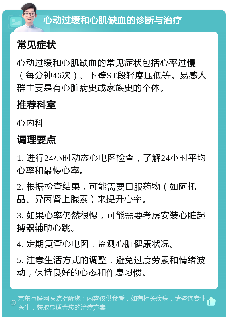 心动过缓和心肌缺血的诊断与治疗 常见症状 心动过缓和心肌缺血的常见症状包括心率过慢（每分钟46次）、下壁ST段轻度压低等。易感人群主要是有心脏病史或家族史的个体。 推荐科室 心内科 调理要点 1. 进行24小时动态心电图检查，了解24小时平均心率和最慢心率。 2. 根据检查结果，可能需要口服药物（如阿托品、异丙肾上腺素）来提升心率。 3. 如果心率仍然很慢，可能需要考虑安装心脏起搏器辅助心跳。 4. 定期复查心电图，监测心脏健康状况。 5. 注意生活方式的调整，避免过度劳累和情绪波动，保持良好的心态和作息习惯。