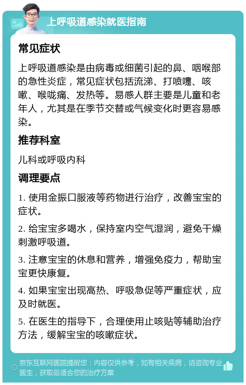 上呼吸道感染就医指南 常见症状 上呼吸道感染是由病毒或细菌引起的鼻、咽喉部的急性炎症，常见症状包括流涕、打喷嚏、咳嗽、喉咙痛、发热等。易感人群主要是儿童和老年人，尤其是在季节交替或气候变化时更容易感染。 推荐科室 儿科或呼吸内科 调理要点 1. 使用金振口服液等药物进行治疗，改善宝宝的症状。 2. 给宝宝多喝水，保持室内空气湿润，避免干燥刺激呼吸道。 3. 注意宝宝的休息和营养，增强免疫力，帮助宝宝更快康复。 4. 如果宝宝出现高热、呼吸急促等严重症状，应及时就医。 5. 在医生的指导下，合理使用止咳贴等辅助治疗方法，缓解宝宝的咳嗽症状。