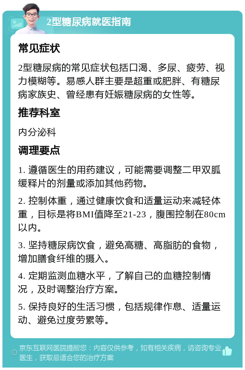 2型糖尿病就医指南 常见症状 2型糖尿病的常见症状包括口渴、多尿、疲劳、视力模糊等。易感人群主要是超重或肥胖、有糖尿病家族史、曾经患有妊娠糖尿病的女性等。 推荐科室 内分泌科 调理要点 1. 遵循医生的用药建议，可能需要调整二甲双胍缓释片的剂量或添加其他药物。 2. 控制体重，通过健康饮食和适量运动来减轻体重，目标是将BMI值降至21-23，腹围控制在80cm以内。 3. 坚持糖尿病饮食，避免高糖、高脂肪的食物，增加膳食纤维的摄入。 4. 定期监测血糖水平，了解自己的血糖控制情况，及时调整治疗方案。 5. 保持良好的生活习惯，包括规律作息、适量运动、避免过度劳累等。