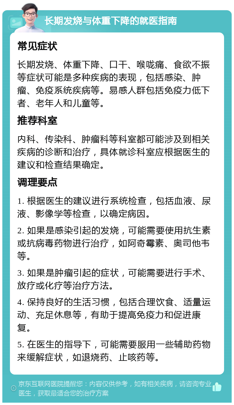 长期发烧与体重下降的就医指南 常见症状 长期发烧、体重下降、口干、喉咙痛、食欲不振等症状可能是多种疾病的表现，包括感染、肿瘤、免疫系统疾病等。易感人群包括免疫力低下者、老年人和儿童等。 推荐科室 内科、传染科、肿瘤科等科室都可能涉及到相关疾病的诊断和治疗，具体就诊科室应根据医生的建议和检查结果确定。 调理要点 1. 根据医生的建议进行系统检查，包括血液、尿液、影像学等检查，以确定病因。 2. 如果是感染引起的发烧，可能需要使用抗生素或抗病毒药物进行治疗，如阿奇霉素、奥司他韦等。 3. 如果是肿瘤引起的症状，可能需要进行手术、放疗或化疗等治疗方法。 4. 保持良好的生活习惯，包括合理饮食、适量运动、充足休息等，有助于提高免疫力和促进康复。 5. 在医生的指导下，可能需要服用一些辅助药物来缓解症状，如退烧药、止咳药等。