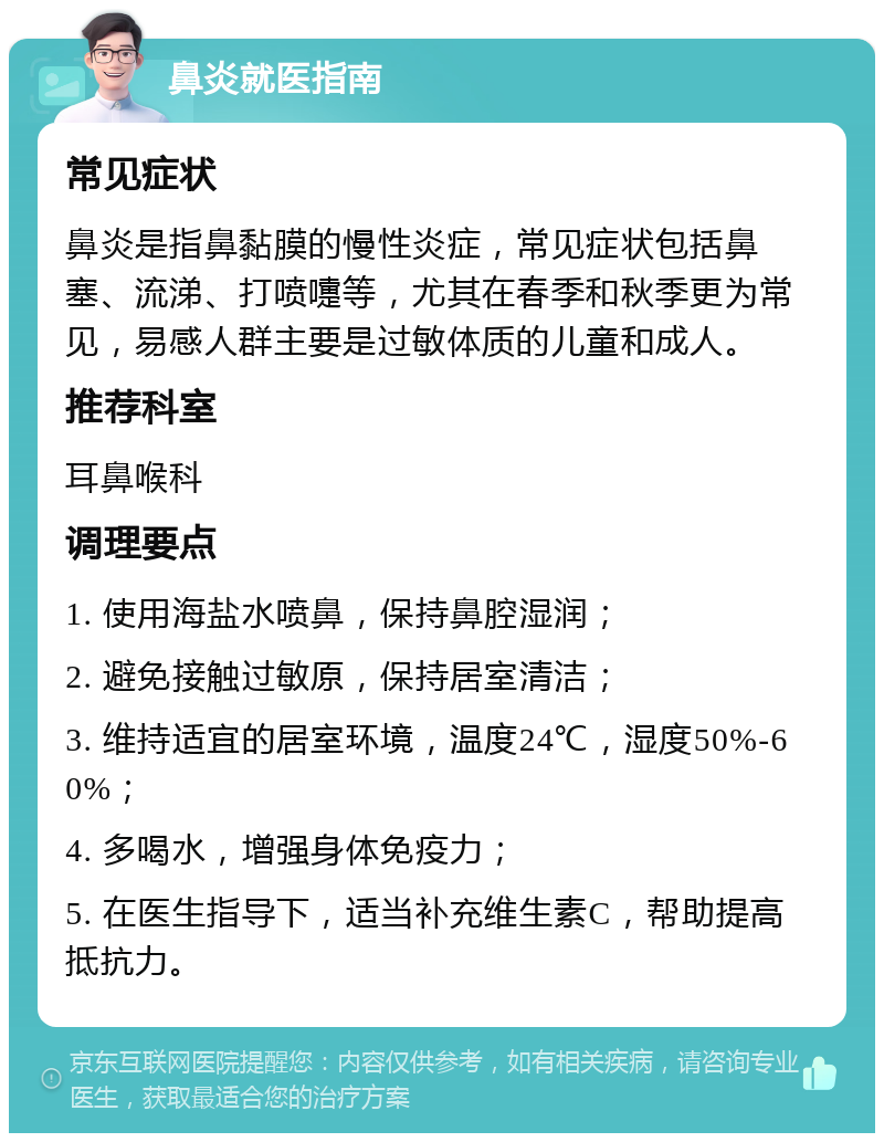 鼻炎就医指南 常见症状 鼻炎是指鼻黏膜的慢性炎症，常见症状包括鼻塞、流涕、打喷嚏等，尤其在春季和秋季更为常见，易感人群主要是过敏体质的儿童和成人。 推荐科室 耳鼻喉科 调理要点 1. 使用海盐水喷鼻，保持鼻腔湿润； 2. 避免接触过敏原，保持居室清洁； 3. 维持适宜的居室环境，温度24℃，湿度50%-60%； 4. 多喝水，增强身体免疫力； 5. 在医生指导下，适当补充维生素C，帮助提高抵抗力。