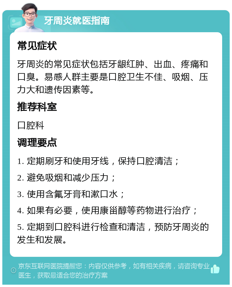 牙周炎就医指南 常见症状 牙周炎的常见症状包括牙龈红肿、出血、疼痛和口臭。易感人群主要是口腔卫生不佳、吸烟、压力大和遗传因素等。 推荐科室 口腔科 调理要点 1. 定期刷牙和使用牙线，保持口腔清洁； 2. 避免吸烟和减少压力； 3. 使用含氟牙膏和漱口水； 4. 如果有必要，使用康甾醇等药物进行治疗； 5. 定期到口腔科进行检查和清洁，预防牙周炎的发生和发展。