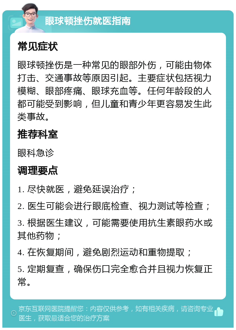 眼球顿挫伤就医指南 常见症状 眼球顿挫伤是一种常见的眼部外伤，可能由物体打击、交通事故等原因引起。主要症状包括视力模糊、眼部疼痛、眼球充血等。任何年龄段的人都可能受到影响，但儿童和青少年更容易发生此类事故。 推荐科室 眼科急诊 调理要点 1. 尽快就医，避免延误治疗； 2. 医生可能会进行眼底检查、视力测试等检查； 3. 根据医生建议，可能需要使用抗生素眼药水或其他药物； 4. 在恢复期间，避免剧烈运动和重物提取； 5. 定期复查，确保伤口完全愈合并且视力恢复正常。