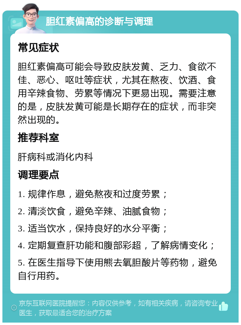 胆红素偏高的诊断与调理 常见症状 胆红素偏高可能会导致皮肤发黄、乏力、食欲不佳、恶心、呕吐等症状，尤其在熬夜、饮酒、食用辛辣食物、劳累等情况下更易出现。需要注意的是，皮肤发黄可能是长期存在的症状，而非突然出现的。 推荐科室 肝病科或消化内科 调理要点 1. 规律作息，避免熬夜和过度劳累； 2. 清淡饮食，避免辛辣、油腻食物； 3. 适当饮水，保持良好的水分平衡； 4. 定期复查肝功能和腹部彩超，了解病情变化； 5. 在医生指导下使用熊去氧胆酸片等药物，避免自行用药。