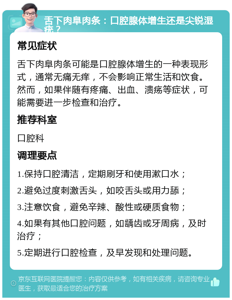 舌下肉阜肉条：口腔腺体增生还是尖锐湿疣？ 常见症状 舌下肉阜肉条可能是口腔腺体增生的一种表现形式，通常无痛无痒，不会影响正常生活和饮食。然而，如果伴随有疼痛、出血、溃疡等症状，可能需要进一步检查和治疗。 推荐科室 口腔科 调理要点 1.保持口腔清洁，定期刷牙和使用漱口水； 2.避免过度刺激舌头，如咬舌头或用力舔； 3.注意饮食，避免辛辣、酸性或硬质食物； 4.如果有其他口腔问题，如龋齿或牙周病，及时治疗； 5.定期进行口腔检查，及早发现和处理问题。