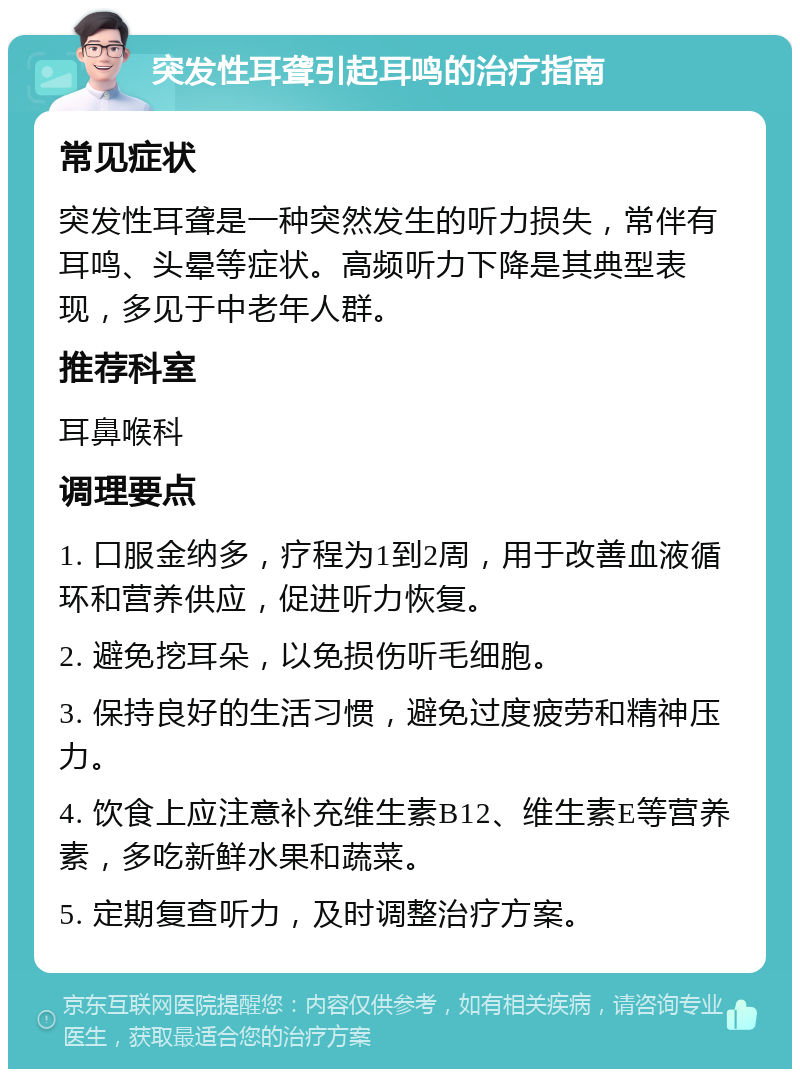 突发性耳聋引起耳鸣的治疗指南 常见症状 突发性耳聋是一种突然发生的听力损失，常伴有耳鸣、头晕等症状。高频听力下降是其典型表现，多见于中老年人群。 推荐科室 耳鼻喉科 调理要点 1. 口服金纳多，疗程为1到2周，用于改善血液循环和营养供应，促进听力恢复。 2. 避免挖耳朵，以免损伤听毛细胞。 3. 保持良好的生活习惯，避免过度疲劳和精神压力。 4. 饮食上应注意补充维生素B12、维生素E等营养素，多吃新鲜水果和蔬菜。 5. 定期复查听力，及时调整治疗方案。