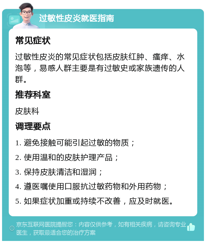 过敏性皮炎就医指南 常见症状 过敏性皮炎的常见症状包括皮肤红肿、瘙痒、水泡等，易感人群主要是有过敏史或家族遗传的人群。 推荐科室 皮肤科 调理要点 1. 避免接触可能引起过敏的物质； 2. 使用温和的皮肤护理产品； 3. 保持皮肤清洁和湿润； 4. 遵医嘱使用口服抗过敏药物和外用药物； 5. 如果症状加重或持续不改善，应及时就医。