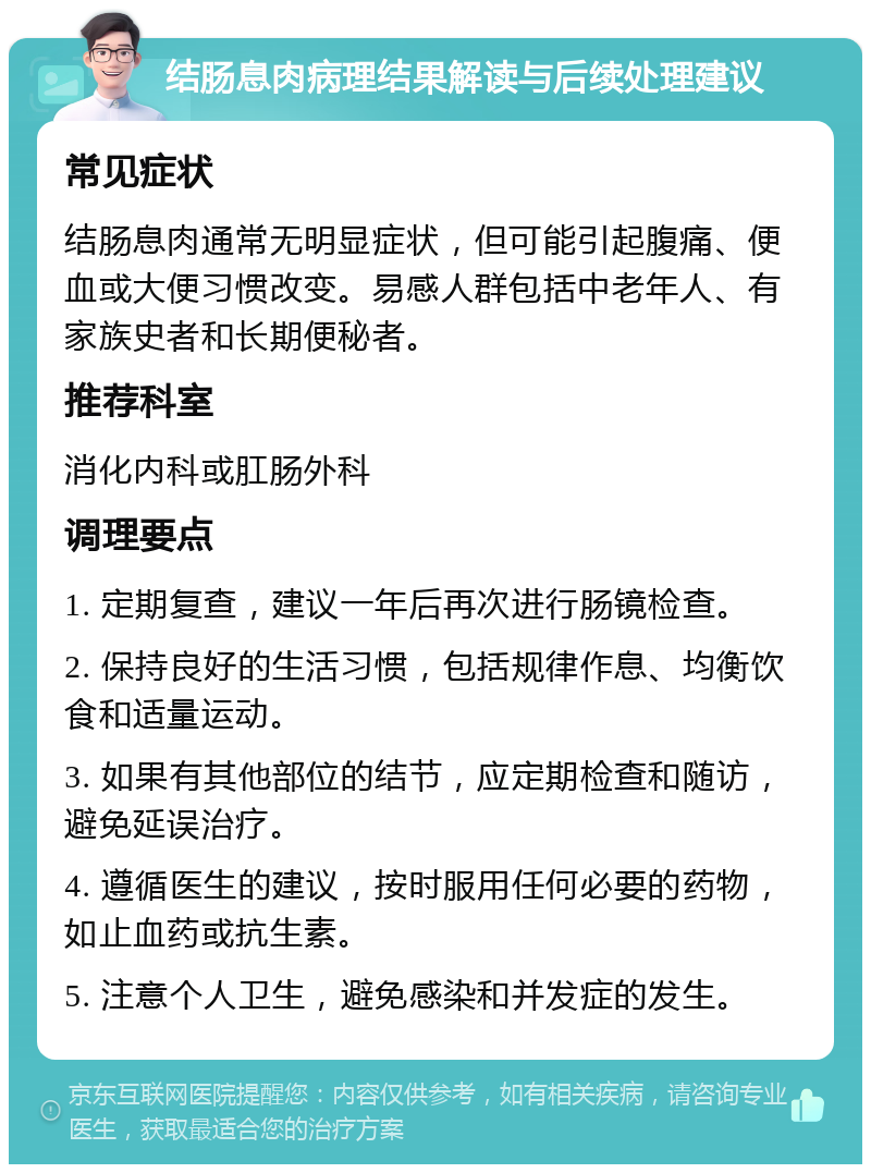 结肠息肉病理结果解读与后续处理建议 常见症状 结肠息肉通常无明显症状，但可能引起腹痛、便血或大便习惯改变。易感人群包括中老年人、有家族史者和长期便秘者。 推荐科室 消化内科或肛肠外科 调理要点 1. 定期复查，建议一年后再次进行肠镜检查。 2. 保持良好的生活习惯，包括规律作息、均衡饮食和适量运动。 3. 如果有其他部位的结节，应定期检查和随访，避免延误治疗。 4. 遵循医生的建议，按时服用任何必要的药物，如止血药或抗生素。 5. 注意个人卫生，避免感染和并发症的发生。