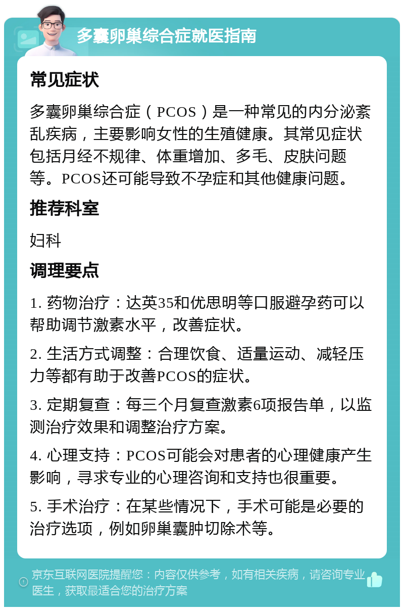 多囊卵巢综合症就医指南 常见症状 多囊卵巢综合症（PCOS）是一种常见的内分泌紊乱疾病，主要影响女性的生殖健康。其常见症状包括月经不规律、体重增加、多毛、皮肤问题等。PCOS还可能导致不孕症和其他健康问题。 推荐科室 妇科 调理要点 1. 药物治疗：达英35和优思明等口服避孕药可以帮助调节激素水平，改善症状。 2. 生活方式调整：合理饮食、适量运动、减轻压力等都有助于改善PCOS的症状。 3. 定期复查：每三个月复查激素6项报告单，以监测治疗效果和调整治疗方案。 4. 心理支持：PCOS可能会对患者的心理健康产生影响，寻求专业的心理咨询和支持也很重要。 5. 手术治疗：在某些情况下，手术可能是必要的治疗选项，例如卵巢囊肿切除术等。