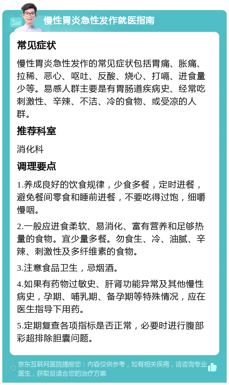 慢性胃炎急性发作就医指南 常见症状 慢性胃炎急性发作的常见症状包括胃痛、胀痛、拉稀、恶心、呕吐、反酸、烧心、打嗝、进食量少等。易感人群主要是有胃肠道疾病史、经常吃刺激性、辛辣、不洁、冷的食物、或受凉的人群。 推荐科室 消化科 调理要点 1.养成良好的饮食规律，少食多餐，定时进餐，避免餐间零食和睡前进餐，不要吃得过饱，细嚼慢咽。 2.一般应进食柔软、易消化、富有营养和足够热量的食物。宜少量多餐。勿食生、冷、油腻、辛辣、刺激性及多纤维素的食物。 3.注意食品卫生，忌烟酒。 4.如果有药物过敏史、肝肾功能异常及其他慢性病史，孕期、哺乳期、备孕期等特殊情况，应在医生指导下用药。 5.定期复查各项指标是否正常，必要时进行腹部彩超排除胆囊问题。