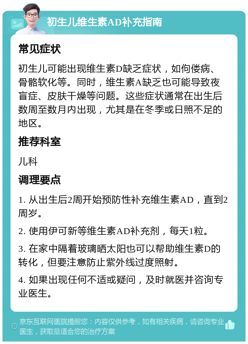 初生儿维生素AD补充指南 常见症状 初生儿可能出现维生素D缺乏症状，如佝偻病、骨骼软化等。同时，维生素A缺乏也可能导致夜盲症、皮肤干燥等问题。这些症状通常在出生后数周至数月内出现，尤其是在冬季或日照不足的地区。 推荐科室 儿科 调理要点 1. 从出生后2周开始预防性补充维生素AD，直到2周岁。 2. 使用伊可新等维生素AD补充剂，每天1粒。 3. 在家中隔着玻璃晒太阳也可以帮助维生素D的转化，但要注意防止紫外线过度照射。 4. 如果出现任何不适或疑问，及时就医并咨询专业医生。