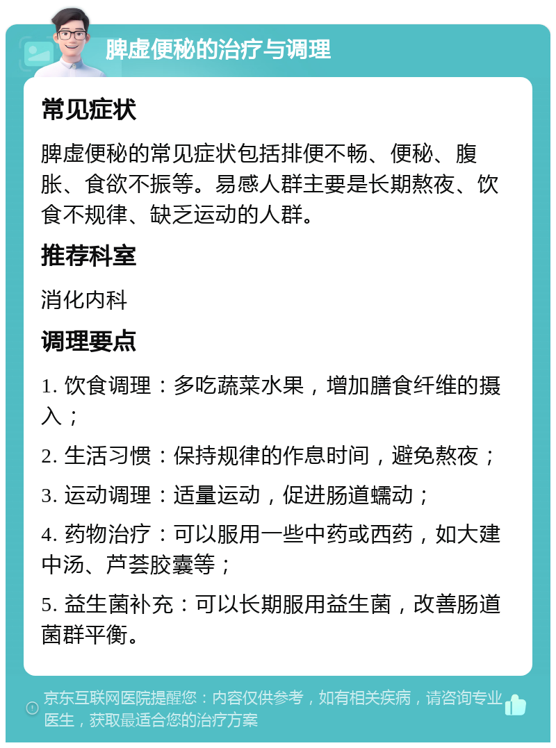 脾虚便秘的治疗与调理 常见症状 脾虚便秘的常见症状包括排便不畅、便秘、腹胀、食欲不振等。易感人群主要是长期熬夜、饮食不规律、缺乏运动的人群。 推荐科室 消化内科 调理要点 1. 饮食调理：多吃蔬菜水果，增加膳食纤维的摄入； 2. 生活习惯：保持规律的作息时间，避免熬夜； 3. 运动调理：适量运动，促进肠道蠕动； 4. 药物治疗：可以服用一些中药或西药，如大建中汤、芦荟胶囊等； 5. 益生菌补充：可以长期服用益生菌，改善肠道菌群平衡。