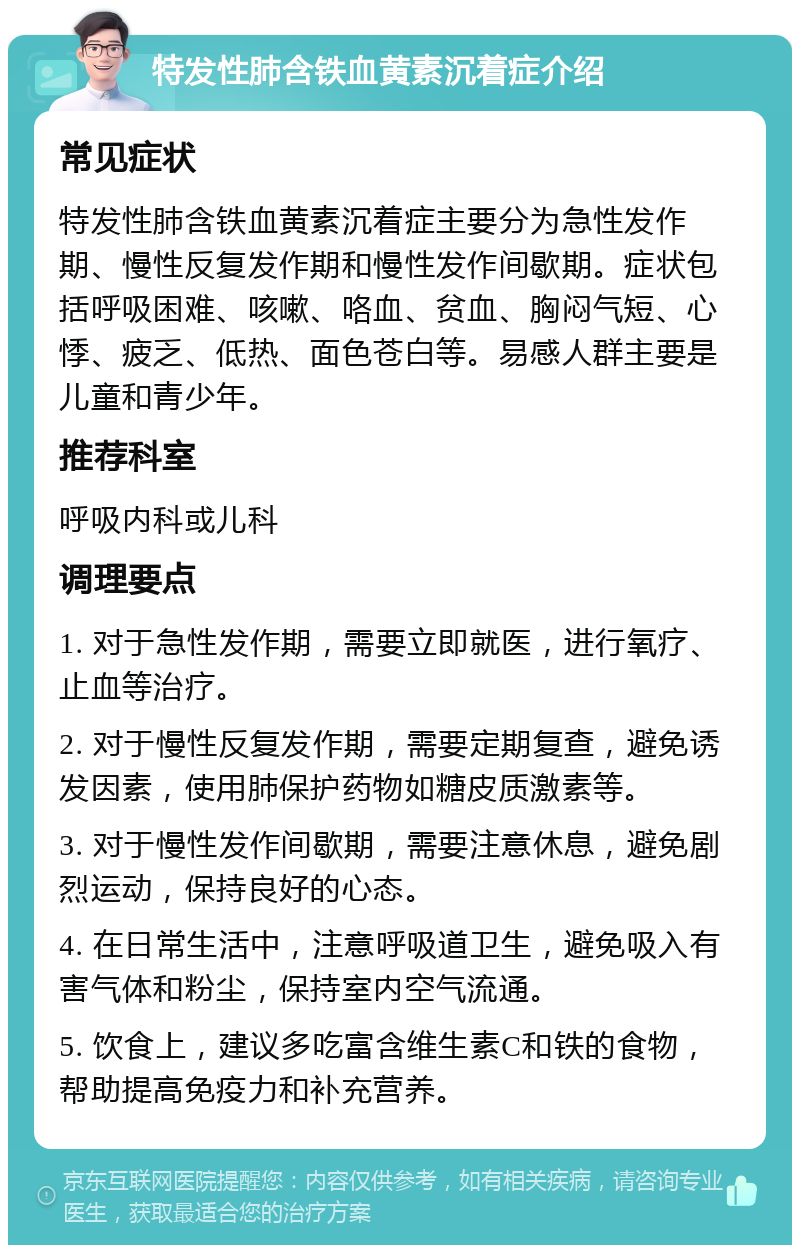 特发性肺含铁血黄素沉着症介绍 常见症状 特发性肺含铁血黄素沉着症主要分为急性发作期、慢性反复发作期和慢性发作间歇期。症状包括呼吸困难、咳嗽、咯血、贫血、胸闷气短、心悸、疲乏、低热、面色苍白等。易感人群主要是儿童和青少年。 推荐科室 呼吸内科或儿科 调理要点 1. 对于急性发作期，需要立即就医，进行氧疗、止血等治疗。 2. 对于慢性反复发作期，需要定期复查，避免诱发因素，使用肺保护药物如糖皮质激素等。 3. 对于慢性发作间歇期，需要注意休息，避免剧烈运动，保持良好的心态。 4. 在日常生活中，注意呼吸道卫生，避免吸入有害气体和粉尘，保持室内空气流通。 5. 饮食上，建议多吃富含维生素C和铁的食物，帮助提高免疫力和补充营养。