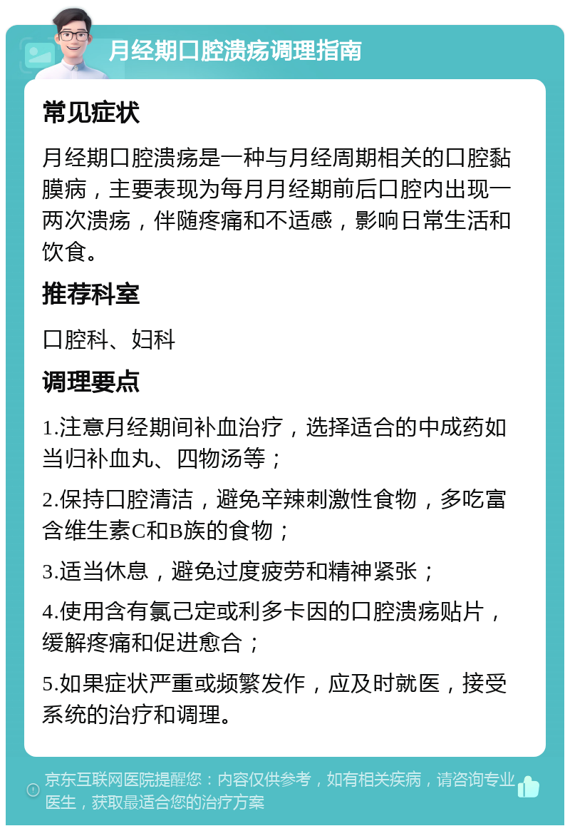 月经期口腔溃疡调理指南 常见症状 月经期口腔溃疡是一种与月经周期相关的口腔黏膜病，主要表现为每月月经期前后口腔内出现一两次溃疡，伴随疼痛和不适感，影响日常生活和饮食。 推荐科室 口腔科、妇科 调理要点 1.注意月经期间补血治疗，选择适合的中成药如当归补血丸、四物汤等； 2.保持口腔清洁，避免辛辣刺激性食物，多吃富含维生素C和B族的食物； 3.适当休息，避免过度疲劳和精神紧张； 4.使用含有氯己定或利多卡因的口腔溃疡贴片，缓解疼痛和促进愈合； 5.如果症状严重或频繁发作，应及时就医，接受系统的治疗和调理。