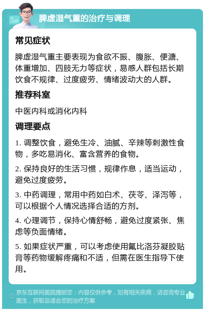 脾虚湿气重的治疗与调理 常见症状 脾虚湿气重主要表现为食欲不振、腹胀、便溏、体重增加、四肢无力等症状，易感人群包括长期饮食不规律、过度疲劳、情绪波动大的人群。 推荐科室 中医内科或消化内科 调理要点 1. 调整饮食，避免生冷、油腻、辛辣等刺激性食物，多吃易消化、富含营养的食物。 2. 保持良好的生活习惯，规律作息，适当运动，避免过度疲劳。 3. 中药调理，常用中药如白术、茯苓、泽泻等，可以根据个人情况选择合适的方剂。 4. 心理调节，保持心情舒畅，避免过度紧张、焦虑等负面情绪。 5. 如果症状严重，可以考虑使用氟比洛芬凝胶贴膏等药物缓解疼痛和不适，但需在医生指导下使用。