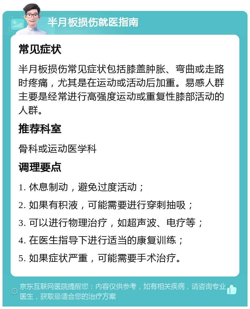 半月板损伤就医指南 常见症状 半月板损伤常见症状包括膝盖肿胀、弯曲或走路时疼痛，尤其是在运动或活动后加重。易感人群主要是经常进行高强度运动或重复性膝部活动的人群。 推荐科室 骨科或运动医学科 调理要点 1. 休息制动，避免过度活动； 2. 如果有积液，可能需要进行穿刺抽吸； 3. 可以进行物理治疗，如超声波、电疗等； 4. 在医生指导下进行适当的康复训练； 5. 如果症状严重，可能需要手术治疗。