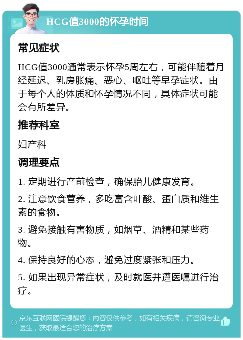 HCG值3000的怀孕时间 常见症状 HCG值3000通常表示怀孕5周左右，可能伴随着月经延迟、乳房胀痛、恶心、呕吐等早孕症状。由于每个人的体质和怀孕情况不同，具体症状可能会有所差异。 推荐科室 妇产科 调理要点 1. 定期进行产前检查，确保胎儿健康发育。 2. 注意饮食营养，多吃富含叶酸、蛋白质和维生素的食物。 3. 避免接触有害物质，如烟草、酒精和某些药物。 4. 保持良好的心态，避免过度紧张和压力。 5. 如果出现异常症状，及时就医并遵医嘱进行治疗。