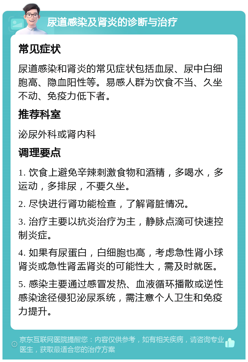 尿道感染及肾炎的诊断与治疗 常见症状 尿道感染和肾炎的常见症状包括血尿、尿中白细胞高、隐血阳性等。易感人群为饮食不当、久坐不动、免疫力低下者。 推荐科室 泌尿外科或肾内科 调理要点 1. 饮食上避免辛辣刺激食物和酒精，多喝水，多运动，多排尿，不要久坐。 2. 尽快进行肾功能检查，了解肾脏情况。 3. 治疗主要以抗炎治疗为主，静脉点滴可快速控制炎症。 4. 如果有尿蛋白，白细胞也高，考虑急性肾小球肾炎或急性肾盂肾炎的可能性大，需及时就医。 5. 感染主要通过感冒发热、血液循环播散或逆性感染途径侵犯泌尿系统，需注意个人卫生和免疫力提升。