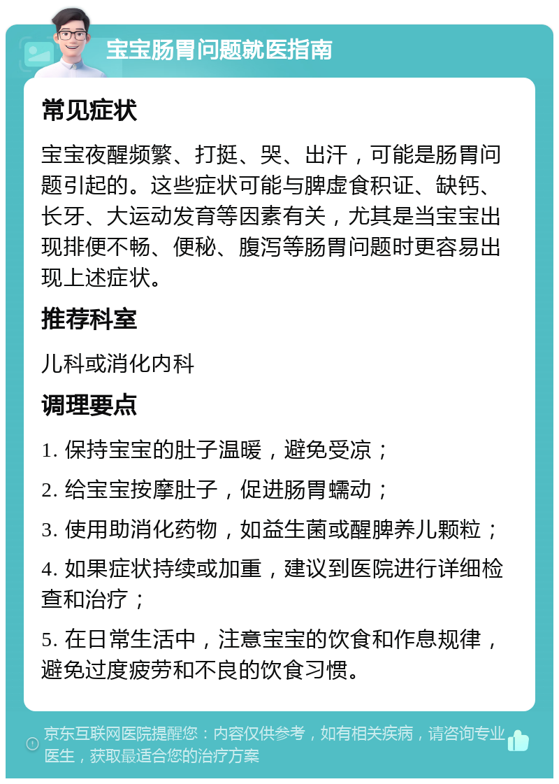 宝宝肠胃问题就医指南 常见症状 宝宝夜醒频繁、打挺、哭、出汗，可能是肠胃问题引起的。这些症状可能与脾虚食积证、缺钙、长牙、大运动发育等因素有关，尤其是当宝宝出现排便不畅、便秘、腹泻等肠胃问题时更容易出现上述症状。 推荐科室 儿科或消化内科 调理要点 1. 保持宝宝的肚子温暖，避免受凉； 2. 给宝宝按摩肚子，促进肠胃蠕动； 3. 使用助消化药物，如益生菌或醒脾养儿颗粒； 4. 如果症状持续或加重，建议到医院进行详细检查和治疗； 5. 在日常生活中，注意宝宝的饮食和作息规律，避免过度疲劳和不良的饮食习惯。