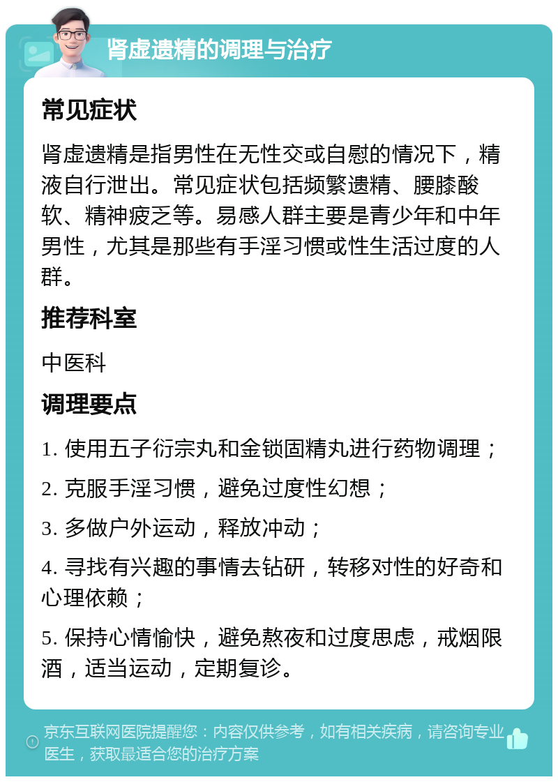 肾虚遗精的调理与治疗 常见症状 肾虚遗精是指男性在无性交或自慰的情况下，精液自行泄出。常见症状包括频繁遗精、腰膝酸软、精神疲乏等。易感人群主要是青少年和中年男性，尤其是那些有手淫习惯或性生活过度的人群。 推荐科室 中医科 调理要点 1. 使用五子衍宗丸和金锁固精丸进行药物调理； 2. 克服手淫习惯，避免过度性幻想； 3. 多做户外运动，释放冲动； 4. 寻找有兴趣的事情去钻研，转移对性的好奇和心理依赖； 5. 保持心情愉快，避免熬夜和过度思虑，戒烟限酒，适当运动，定期复诊。