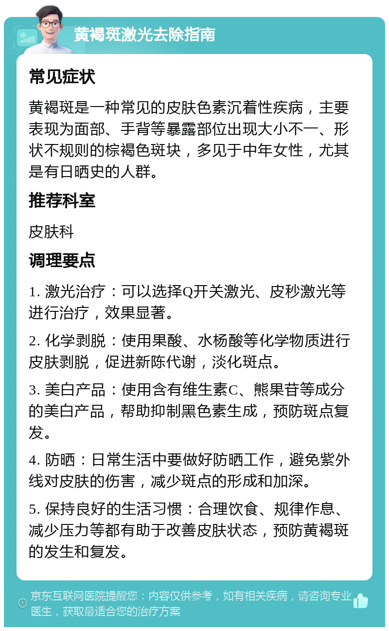 黄褐斑激光去除指南 常见症状 黄褐斑是一种常见的皮肤色素沉着性疾病，主要表现为面部、手背等暴露部位出现大小不一、形状不规则的棕褐色斑块，多见于中年女性，尤其是有日晒史的人群。 推荐科室 皮肤科 调理要点 1. 激光治疗：可以选择Q开关激光、皮秒激光等进行治疗，效果显著。 2. 化学剥脱：使用果酸、水杨酸等化学物质进行皮肤剥脱，促进新陈代谢，淡化斑点。 3. 美白产品：使用含有维生素C、熊果苷等成分的美白产品，帮助抑制黑色素生成，预防斑点复发。 4. 防晒：日常生活中要做好防晒工作，避免紫外线对皮肤的伤害，减少斑点的形成和加深。 5. 保持良好的生活习惯：合理饮食、规律作息、减少压力等都有助于改善皮肤状态，预防黄褐斑的发生和复发。