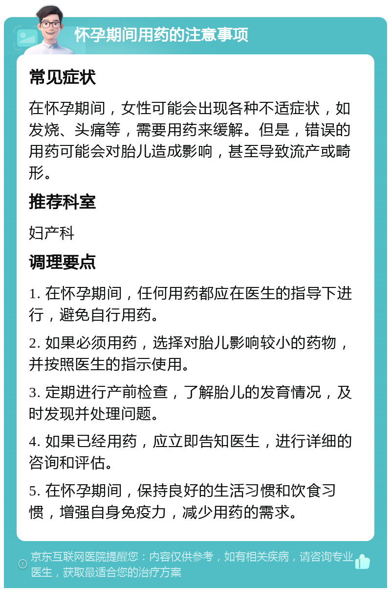 怀孕期间用药的注意事项 常见症状 在怀孕期间，女性可能会出现各种不适症状，如发烧、头痛等，需要用药来缓解。但是，错误的用药可能会对胎儿造成影响，甚至导致流产或畸形。 推荐科室 妇产科 调理要点 1. 在怀孕期间，任何用药都应在医生的指导下进行，避免自行用药。 2. 如果必须用药，选择对胎儿影响较小的药物，并按照医生的指示使用。 3. 定期进行产前检查，了解胎儿的发育情况，及时发现并处理问题。 4. 如果已经用药，应立即告知医生，进行详细的咨询和评估。 5. 在怀孕期间，保持良好的生活习惯和饮食习惯，增强自身免疫力，减少用药的需求。