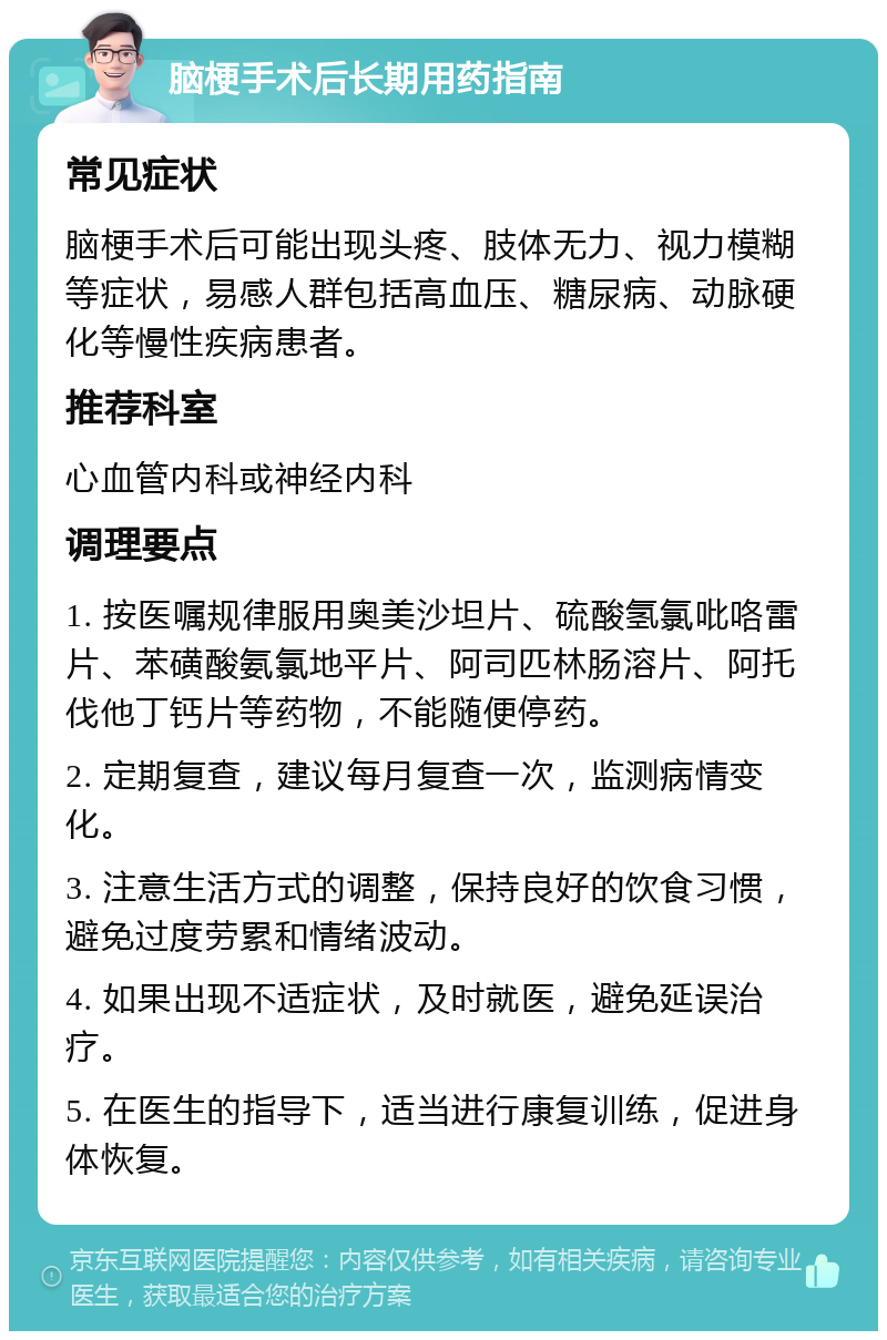 脑梗手术后长期用药指南 常见症状 脑梗手术后可能出现头疼、肢体无力、视力模糊等症状，易感人群包括高血压、糖尿病、动脉硬化等慢性疾病患者。 推荐科室 心血管内科或神经内科 调理要点 1. 按医嘱规律服用奥美沙坦片、硫酸氢氯吡咯雷片、苯磺酸氨氯地平片、阿司匹林肠溶片、阿托伐他丁钙片等药物，不能随便停药。 2. 定期复查，建议每月复查一次，监测病情变化。 3. 注意生活方式的调整，保持良好的饮食习惯，避免过度劳累和情绪波动。 4. 如果出现不适症状，及时就医，避免延误治疗。 5. 在医生的指导下，适当进行康复训练，促进身体恢复。