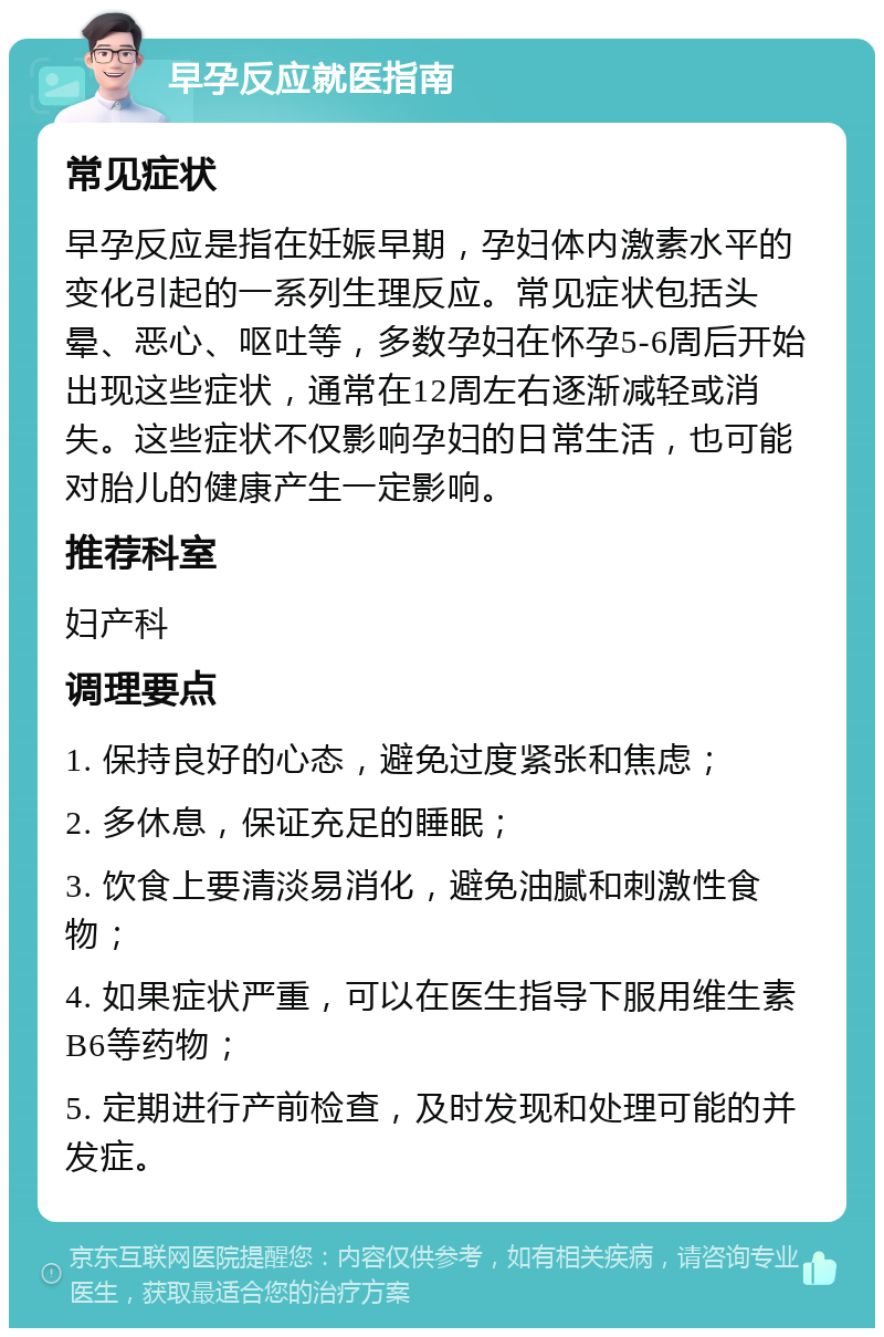 早孕反应就医指南 常见症状 早孕反应是指在妊娠早期，孕妇体内激素水平的变化引起的一系列生理反应。常见症状包括头晕、恶心、呕吐等，多数孕妇在怀孕5-6周后开始出现这些症状，通常在12周左右逐渐减轻或消失。这些症状不仅影响孕妇的日常生活，也可能对胎儿的健康产生一定影响。 推荐科室 妇产科 调理要点 1. 保持良好的心态，避免过度紧张和焦虑； 2. 多休息，保证充足的睡眠； 3. 饮食上要清淡易消化，避免油腻和刺激性食物； 4. 如果症状严重，可以在医生指导下服用维生素B6等药物； 5. 定期进行产前检查，及时发现和处理可能的并发症。